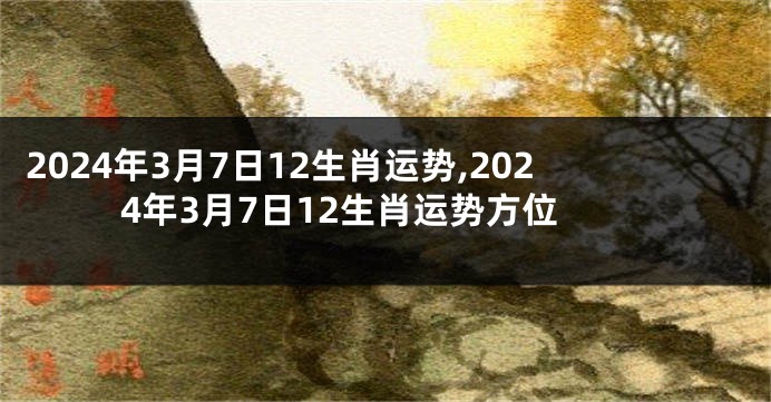 2024年3月7日12生肖运势,2024年3月7日12生肖运势方位