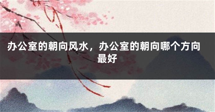 办公室的朝向风水，办公室的朝向哪个方向最好