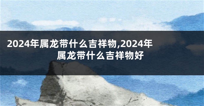 2024年属龙带什么吉祥物,2024年属龙带什么吉祥物好