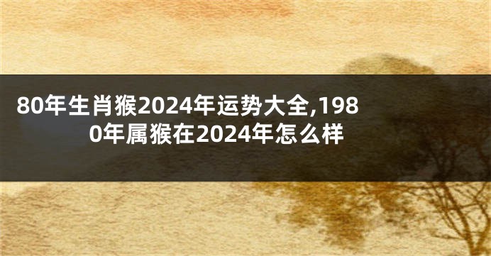 80年生肖猴2024年运势大全,1980年属猴在2024年怎么样