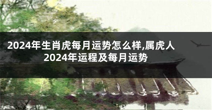 2024年生肖虎每月运势怎么样,属虎人2024年运程及每月运势