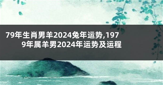 79年生肖男羊2024兔年运势,1979年属羊男2024年运势及运程