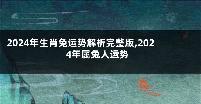 2024年生肖兔运势解析完整版,2024年属兔人运势