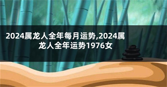 2024属龙人全年每月运势,2024属龙人全年运势1976女