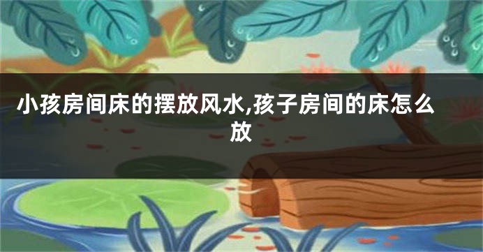小孩房间床的摆放风水,孩子房间的床怎么放