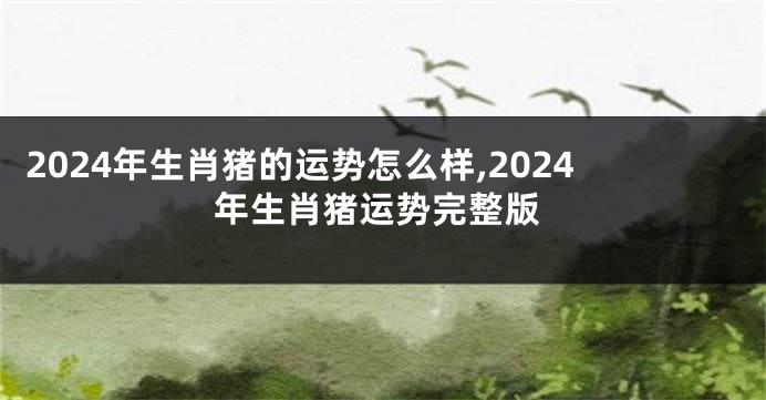 2024年生肖猪的运势怎么样,2024年生肖猪运势完整版
