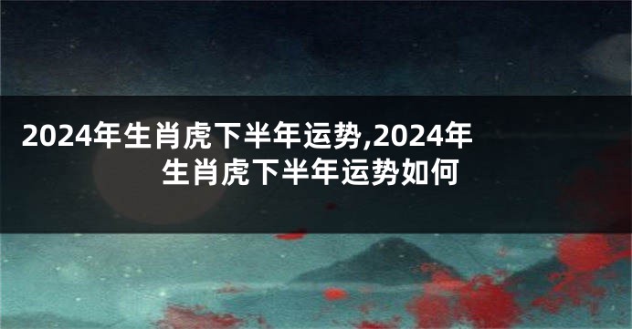 2024年生肖虎下半年运势,2024年生肖虎下半年运势如何