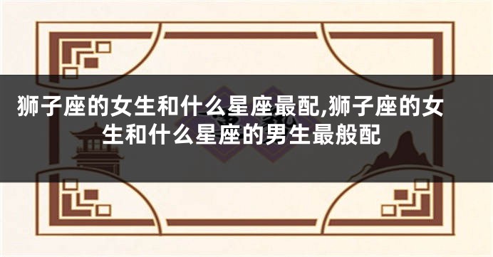 狮子座的女生和什么星座最配,狮子座的女生和什么星座的男生最般配