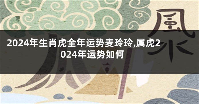 2024年生肖虎全年运势麦玲玲,属虎2024年运势如何