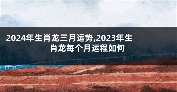 2024年生肖龙三月运势,2023年生肖龙每个月运程如何