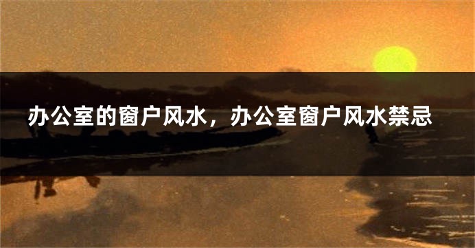 办公室的窗户风水，办公室窗户风水禁忌