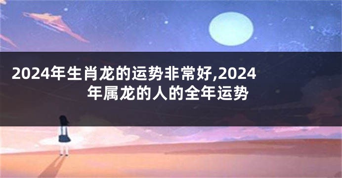 2024年生肖龙的运势非常好,2024年属龙的人的全年运势