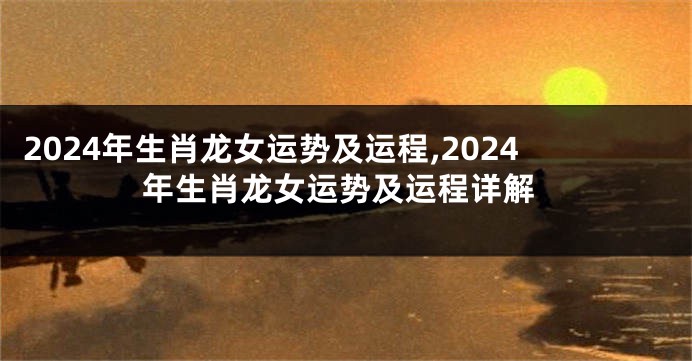 2024年生肖龙女运势及运程,2024年生肖龙女运势及运程详解