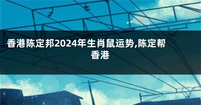 香港陈定邦2024年生肖鼠运势,陈定帮香港