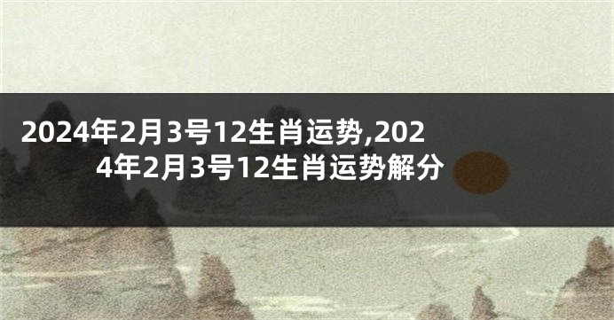 2024年2月3号12生肖运势,2024年2月3号12生肖运势解分