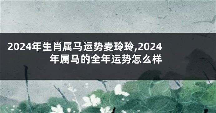2024年生肖属马运势麦玲玲,2024年属马的全年运势怎么样