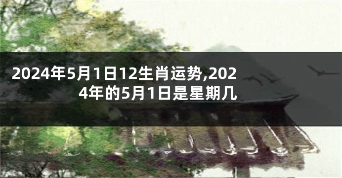 2024年5月1日12生肖运势,2024年的5月1日是星期几