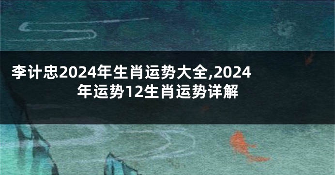 李计忠2024年生肖运势大全,2024年运势12生肖运势详解