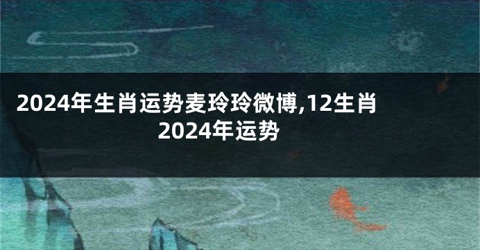 2024年生肖运势麦玲玲微博,12生肖2024年运势