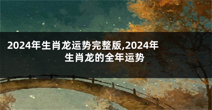 2024年生肖龙运势完整版,2024年生肖龙的全年运势