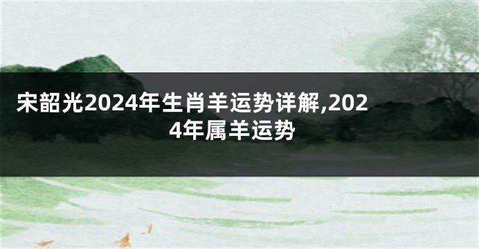 宋韶光2024年生肖羊运势详解,2024年属羊运势