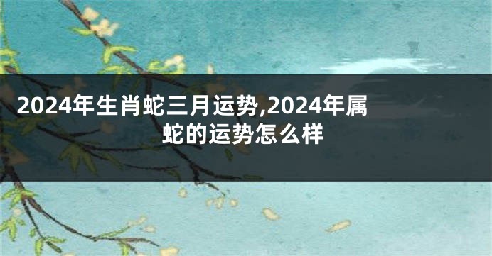 2024年生肖蛇三月运势,2024年属蛇的运势怎么样