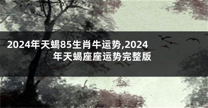 2024年天蝎85生肖牛运势,2024年天蝎座座运势完整版