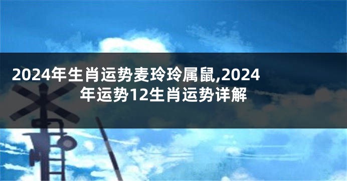 2024年生肖运势麦玲玲属鼠,2024年运势12生肖运势详解