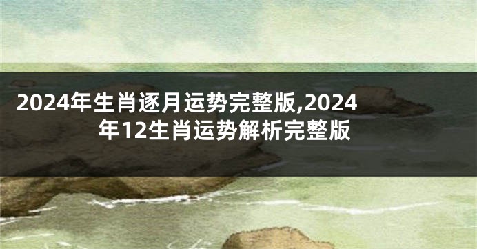 2024年生肖逐月运势完整版,2024年12生肖运势解析完整版
