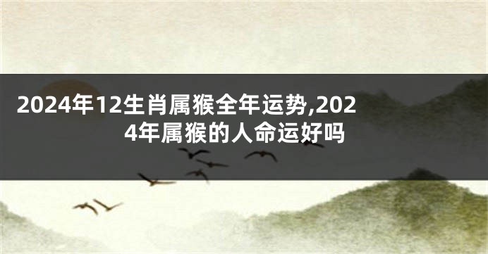 2024年12生肖属猴全年运势,2024年属猴的人命运好吗