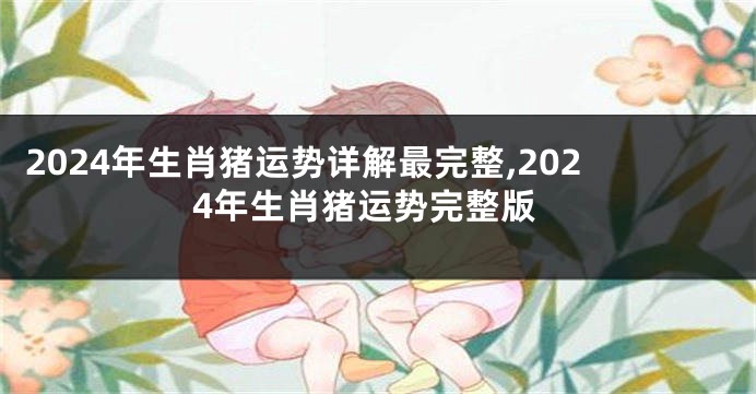 2024年生肖猪运势详解最完整,2024年生肖猪运势完整版