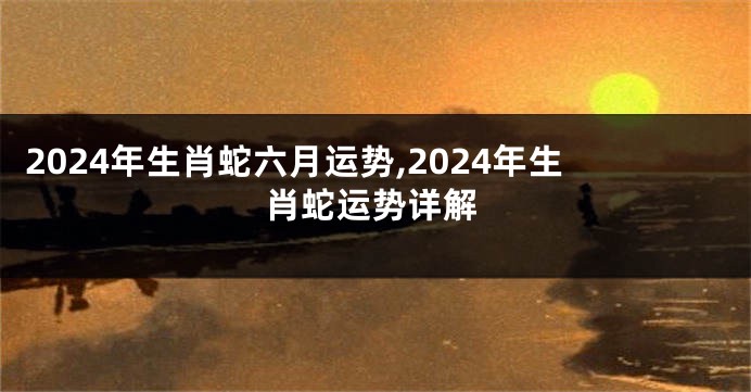 2024年生肖蛇六月运势,2024年生肖蛇运势详解