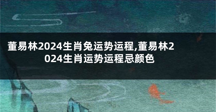 董易林2024生肖兔运势运程,董易林2024生肖运势运程忌颜色