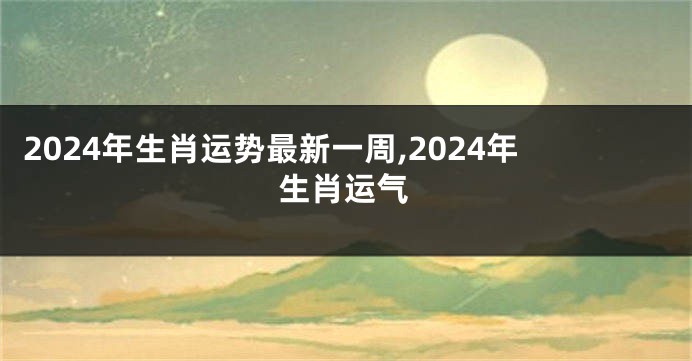 2024年生肖运势最新一周,2024年生肖运气