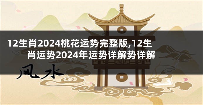 12生肖2024桃花运势完整版,12生肖运势2024年运势详解势详解
