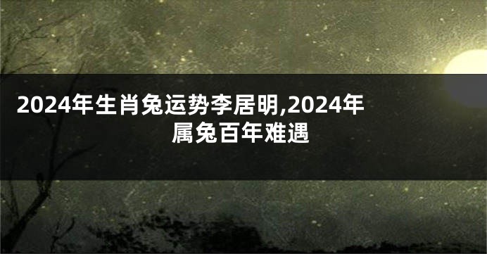 2024年生肖兔运势李居明,2024年属兔百年难遇