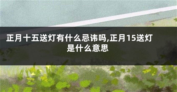 正月十五送灯有什么忌讳吗,正月15送灯是什么意思