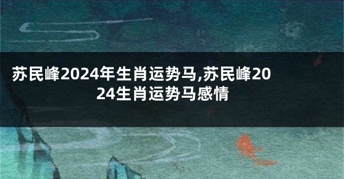 苏民峰2024年生肖运势马,苏民峰2024生肖运势马感情