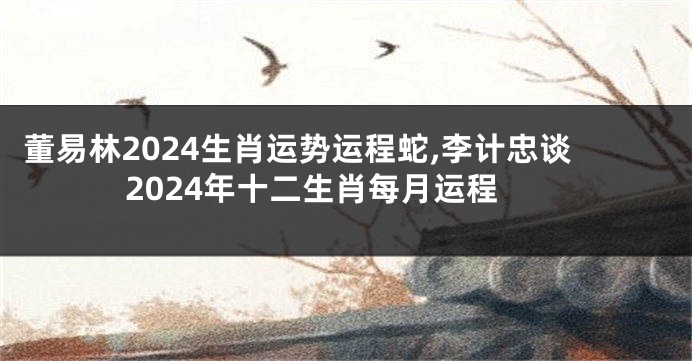 董易林2024生肖运势运程蛇,李计忠谈2024年十二生肖每月运程