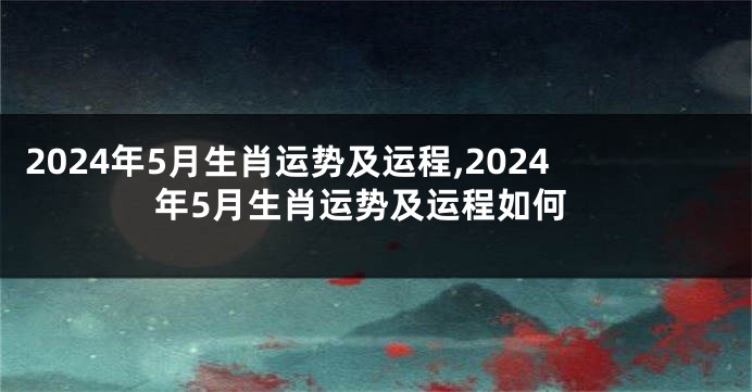 2024年5月生肖运势及运程,2024年5月生肖运势及运程如何