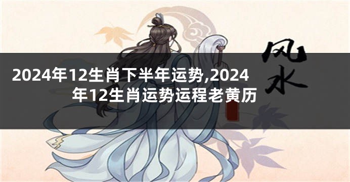 2024年12生肖下半年运势,2024年12生肖运势运程老黄历