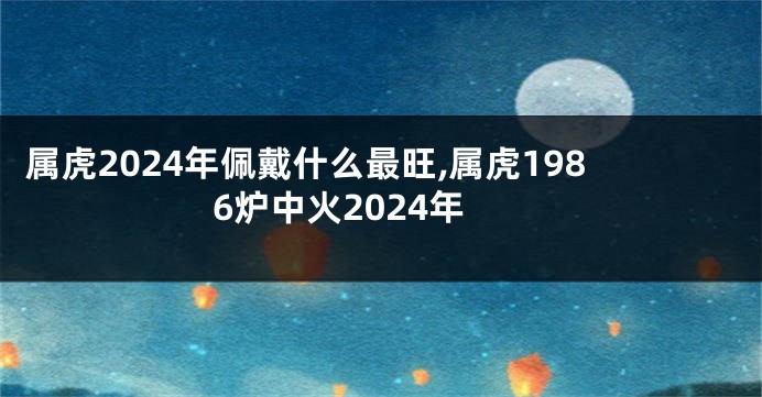 属虎2024年佩戴什么最旺,属虎1986炉中火2024年