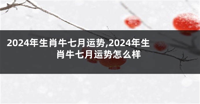 2024年生肖牛七月运势,2024年生肖牛七月运势怎么样