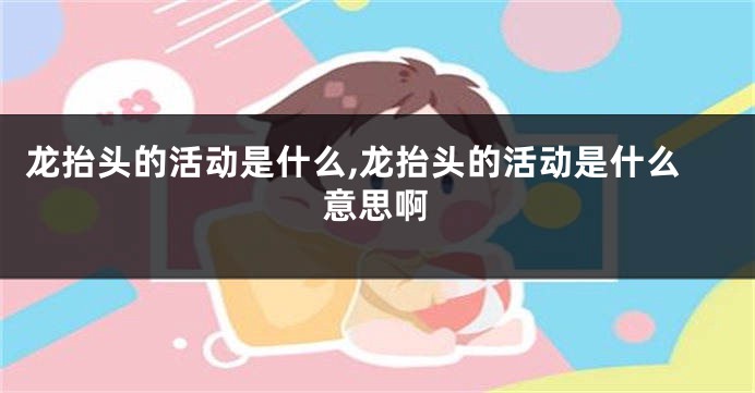龙抬头的活动是什么,龙抬头的活动是什么意思啊
