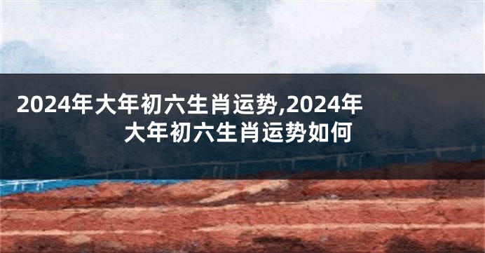 2024年大年初六生肖运势,2024年大年初六生肖运势如何