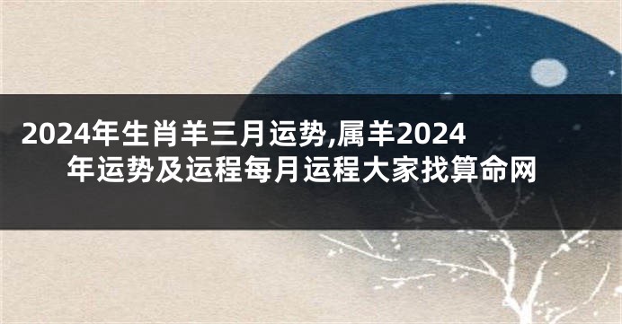 2024年生肖羊三月运势,属羊2024年运势及运程每月运程大家找算命网