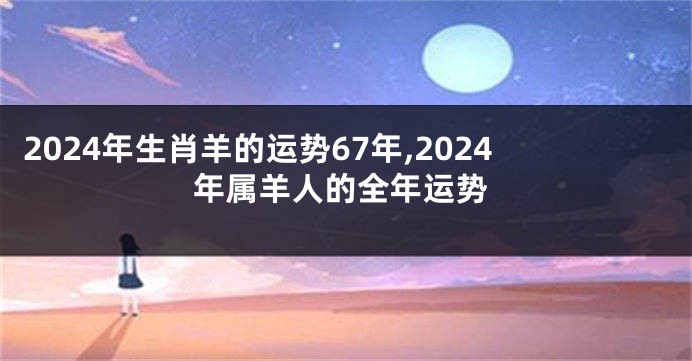 2024年生肖羊的运势67年,2024年属羊人的全年运势