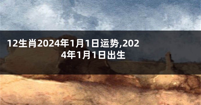 12生肖2024年1月1日运势,2024年1月1日出生