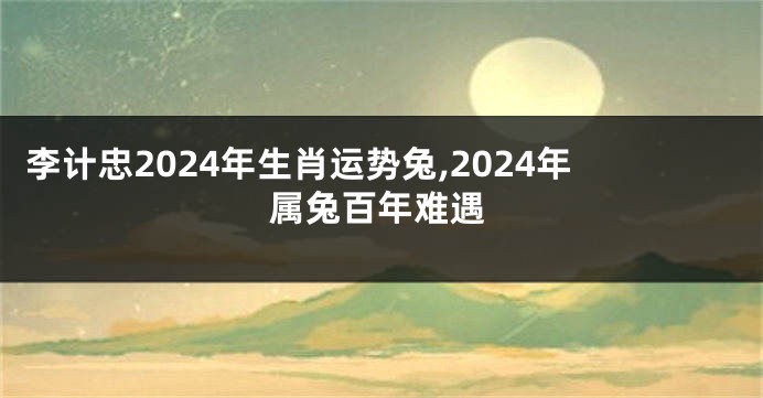 李计忠2024年生肖运势兔,2024年属兔百年难遇