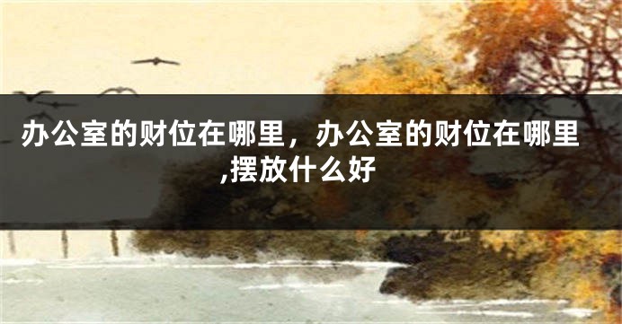 办公室的财位在哪里，办公室的财位在哪里,摆放什么好